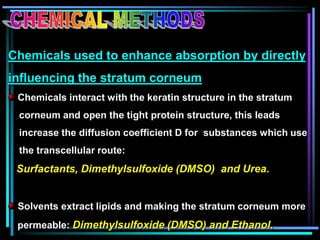 Chemicals used to enhance absorption by directly
influencing the stratum corneum
Chemicals interact with the keratin structure in the stratum
corneum and open the tight protein structure, this leads
increase the diffusion coefficient D for substances which use
the transcellular route:
Surfactants, Dimethylsulfoxide (DMSO) and Urea.
Solvents extract lipids and making the stratum corneum more
permeable: Dimethylsulfoxide (DMSO) and Ethanol.
 