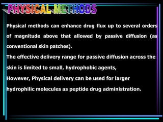 Physical methods can enhance drug flux up to several orders
of magnitude above that allowed by passive diffusion (as
conventional skin patches).
The effective delivery range for passive diffusion across the
skin is limited to small, hydrophobic agents,
However, Physical delivery can be used for larger
hydrophilic molecules as peptide drug administration.
 