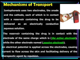 Mechanisms of Transport
Iontophoresis uses two electrodes, the anode
and the cathode, each of which is in contact
with a reservoir containing the drug to be
delivered as an electrically conductive
aqueous solution.
The reservoir containing the drug is in contact with the
electrode of the same charge which is (the active electrode),
while the other electrode named (passive electrode).
An electrical potential is applied across the electrodes, causing
current to flow across the skin and facilitating delivery of the
therapeutic agent by repulsion.
 
