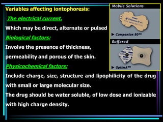 Variables affecting iontophoresis:
The electrical current.
Which may be direct, alternate or pulsed
Biological factors:
Involve the presence of thickness,
permeability and porous of the skin.
Physicochemical factors:
Include charge, size, structure and lipophilicity of the drug
with small or large molecular size.
The drug should be water soluble, of low dose and ionizable
with high charge density.
 