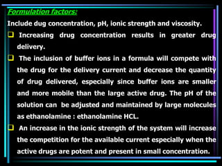 Formulation factors:
Include dug concentration, pH, ionic strength and viscosity.
 Increasing drug concentration results in greater drug
delivery.
 The inclusion of buffer ions in a formula will compete with
the drug for the delivery current and decrease the quantity
of drug delivered, especially since buffer ions are smaller
and more mobile than the large active drug. The pH of the
solution can be adjusted and maintained by large molecules
as ethanolamine : ethanolamine HCL.
 An increase in the ionic strength of the system will increase
the competition for the available current especially when the
active drugs are potent and present in small concentration.
 
