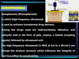 SONOPHORESIS
Sonophoresis (Phonophoresis)
in which High-frequency ultrasound,
is used to enhance transdermal drug delivery.
Among the drugs used are hydrocortisone, lidocaine, and
salicyclic acid in the form of gels, creams, e lotions (coupling
agents) followed by ultrasound unit.
The high-frequency ultrasound (1 MHZ at 0.5 to 1 W/cm2) can
disrupt the stratum corneum which influence the integrity of
and thus affect its penetrability.
 