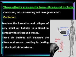 Involves the formation and collapse of
very small air bubbles in a liquid in
contact with ultrasound waves.
These air bubbles can disperse the
ultrasound waves resulting in heating
at the liquid air interfaces.
Three effects are results from ultrasound include:
Cavitation, microstreaming and heat generation.
Cavitation:
 