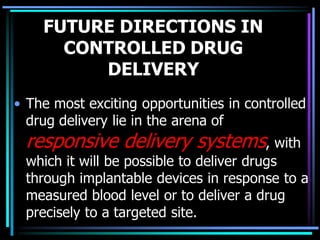 FUTURE DIRECTIONS IN
CONTROLLED DRUG
DELIVERY
• The most exciting opportunities in controlled
drug delivery lie in the arena of
responsive delivery systems, with
which it will be possible to deliver drugs
through implantable devices in response to a
measured blood level or to deliver a drug
precisely to a targeted site.
 