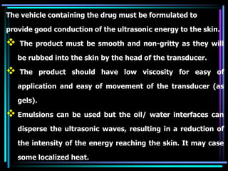 The vehicle containing the drug must be formulated to
provide good conduction of the ultrasonic energy to the skin.
 The product must be smooth and non-gritty as they will
be rubbed into the skin by the head of the transducer.
 The product should have low viscosity for easy of
application and easy of movement of the transducer (as
gels).
 Emulsions can be used but the oil/ water interfaces can
disperse the ultrasonic waves, resulting in a reduction of
the intensity of the energy reaching the skin. It may case
some localized heat.
 