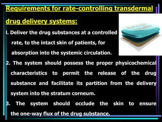 Requirements for rate-controlling transdermal
drug delivery systems:
l. Deliver the drug substances at a controlled
rate, to the intact skin of patients, for
absorption into the systemic circulation.
2. The system should possess the proper physicochemical
characteristics to permit the release of the drug
substance and facilitate its partition from the delivery
system into the stratum corneum.
3. The system should occlude the skin to ensure
the one-way flux of the drug substance.
 