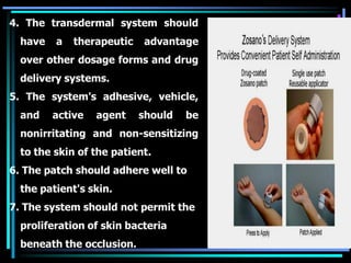 4. The transdermal system should
have a therapeutic advantage
over other dosage forms and drug
delivery systems.
5. The system's adhesive, vehicle,
and active agent should be
nonirritating and non-sensitizing
to the skin of the patient.
6. The patch should adhere well to
the patient's skin.
7. The system should not permit the
proliferation of skin bacteria
beneath the occlusion.
 