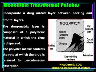 The drug-matrix layer is
composed of a polymeric
material in which the drug
is dispersed.
The polymer matrix controls
the rate at which the drug is
released for percutaneous
absorption.
Monolithic Transdermal Patches
Incorporate a drug matrix layer between backing and
frontal layers.
NicoDerm® CQ®
nicotine transdermal system
 