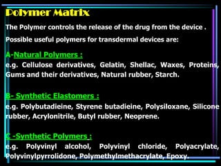 Polymer Matrix
The Polymer controls the release of the drug from the device .
Possible useful polymers for transdermal devices are:
A-Natural Polymers :
e.g. Cellulose derivatives, Gelatin, Shellac, Waxes, Proteins,
Gums and their derivatives, Natural rubber, Starch.
B- Synthetic Elastomers :
e.g. Polybutadieine, Styrene butadieine, Polysiloxane, Silicone
rubber, Acrylonitrile, Butyl rubber, Neoprene.
C -Synthetic Polymers :
e.g. Polyvinyl alcohol, Polyvinyl chloride, Polyacrylate,
Polyvinylpyrrolidone, Polymethylmethacrylate, Epoxy.
 