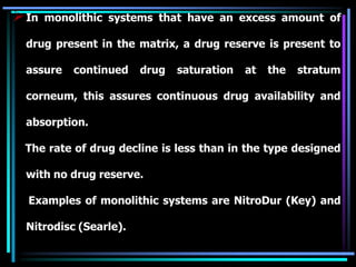 In monolithic systems that have an excess amount of
drug present in the matrix, a drug reserve is present to
assure continued drug saturation at the stratum
corneum, this assures continuous drug availability and
absorption.
The rate of drug decline is less than in the type designed
with no drug reserve.
Examples of monolithic systems are NitroDur (Key) and
Nitrodisc (Searle).
 