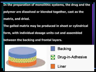 In the preparation of monolithic systems, the drug and the
polymer are dissolved or blended together, cast as the
matrix, and dried.
The gelled matrix may be produced in sheet or cylindrical
form, with individual dosage units cut and assembled
between the backing and frontal layers.
 