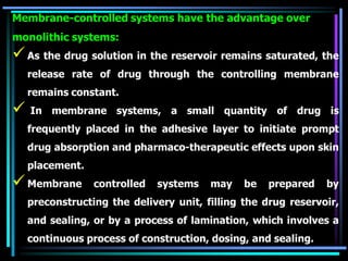 Membrane-controlled systems have the advantage over
monolithic systems:
As the drug solution in the reservoir remains saturated, the
release rate of drug through the controlling membrane
remains constant.
 In membrane systems, a small quantity of drug is
frequently placed in the adhesive layer to initiate prompt
drug absorption and pharmaco-therapeutic effects upon skin
placement.
Membrane controlled systems may be prepared by
preconstructing the delivery unit, filling the drug reservoir,
and sealing, or by a process of lamination, which involves a
continuous process of construction, dosing, and sealing.
 