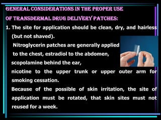 General Considerations in the proper Use
of Transdermal Drug Delivery Patches:
1. The site for application should be clean, dry, and hairless
(but not shaved).
Nitroglycerin patches are generally applied
to the chest, estradiol to the abdomen,
scopolamine behind the ear,
nicotine to the upper trunk or upper outer arm for
smoking cessation.
Because of the possible of skin irritation, the site of
application must be rotated, that skin sites must not
reused for a week.
 