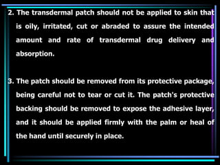 2. The transdermal patch should not be applied to skin that
is oily, irritated, cut or abraded to assure the intended
amount and rate of transdermal drug delivery and
absorption.
3. The patch should be removed from its protective package,
being careful not to tear or cut it. The patch's protective
backing should be removed to expose the adhesive layer,
and it should be applied firmly with the palm or heal of
the hand until securely in place.
 