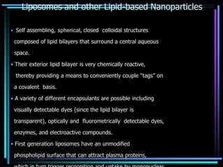 Liposomes and other Lipid-based Nanoparticles
• Self assembling, spherical, closed colloidal structures
composed of lipid bilayers that surround a central aqueous
space.
• Their exterior lipid bilayer is very chemically reactive,
thereby providing a means to conveniently couple “tags” on
a covalent basis.
• A variety of different encapsulants are possible including
visually detectable dyes (since the lipid bilayer is
transparent), optically and fluorometrically detectable dyes,
enzymes, and electroactive compounds.
• First generation liposomes have an unmodified
phospholipid surface that can attract plasma proteins,
 
