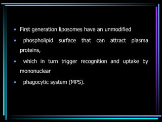 • First generation liposomes have an unmodified
• phospholipid surface that can attract plasma
proteins,
• which in turn trigger recognition and uptake by
mononuclear
• phagocytic system (MPS).
 