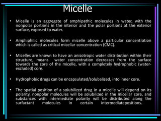 Micelle
• Micelle is an aggregate of amphipathic molecules in water, with the
nonpolar portions in the interior and the polar portions at the exterior
surface, exposed to water.
• Amphiphilic molecules form micelle above a particular concentration
which is called as critical micellar concentration (CMC).
• Micelles are known to have an anisotropic water distribution within their
structure, means water concentration decreases from the surface
towards the core of the micelle, with a completely hydrophobic (water-
excluded) core.
• Hydrophobic drugs can be encapsulated/solubalized, into inner core.
• The spatial position of a solubilized drug in a micelle will depend on its
polarity, nonpolar molecules will be solubilized in the micellar core, and
substances with intermediate polarity will be distributed along the
surfactant molecules in certain intermediatepositions.
 