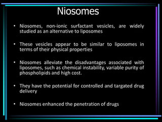 Niosomes
• Niosomes, non-ionic surfactant vesicles, are widely
studied as an alternative to liposomes
• These vesicles appear to be similar to liposomes in
terms of their physical properties
• Niosomes alleviate the disadvantages associated with
liposomes, such as chemical instability, variable purity of
phospholipids and high cost.
• They have the potential for controlled and targated drug
delivery
• Niosomes enhanced the penetration of drugs
 