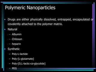 Polymeric Nanoparticles
• Drugs are either physically dissolved, entrapped, encapsulated or
covalently attached to the polymer matrix.
• Natural
– Albumin
– Chitosan
– heparin
• Synthetic
– Poly-L-lactide
– Poly-[L-glutamate]
– Poly-[D,L-lactic-co-glycolide]
– PEG
 