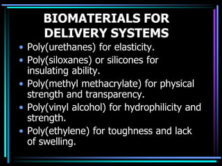 BIOMATERIALS FOR
DELIVERY SYSTEMS
• Poly(urethanes) for elasticity.
• Poly(siloxanes) or silicones for
insulating ability.
• Poly(methyl methacrylate) for physical
strength and transparency.
• Poly(vinyl alcohol) for hydrophilicity and
strength.
• Poly(ethylene) for toughness and lack
of swelling.
 