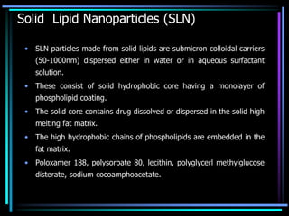 Solid Lipid Nanoparticles (SLN)
• SLN particles made from solid lipids are submicron colloidal carriers
(50-1000nm) dispersed either in water or in aqueous surfactant
solution.
• These consist of solid hydrophobic core having a monolayer of
phospholipid coating.
• The solid core contains drug dissolved or dispersed in the solid high
melting fat matrix.
• The high hydrophobic chains of phospholipids are embedded in the
fat matrix.
• Poloxamer 188, polysorbate 80, lecithin, polyglycerl methylglucose
disterate, sodium cocoamphoacetate.
 