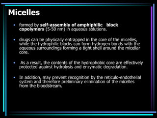 Micelles
• formed by self-assembly of amphiphilic block
copolymers (5-50 nm) in aqueous solutions.
• drugs can be physically entrapped in the core of the micelles,
while the hydrophilic blocks can form hydrogen bonds with the
aqueous surroundings forming a tight shell around the micellar
core.
• As a result, the contents of the hydrophobic core are effectively
protected against hydrolysis and enzymatic degradation.
• In addition, may prevent recognition by the reticulo-endothelial
system and therefore preliminary elimination of the micelles
from the bloodstream.
 