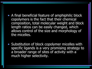 • A final beneficial feature of amphiphilic block
copolymers is the fact that their chemical
composition, total molecular weight and block
length ratios can be easily changed, which
allows control of the size and morphology of
the micelles.
• Substitution of block copolymer micelles with
specific ligands is a very promising strategy to
a broader range of sites of activity with a
much higher selectivity.
 