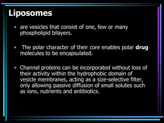 Liposomes
• are vesicles that consist of one, few or many
phospholipid bilayers.
• The polar character of their core enables polar drug
molecules to be encapsulated.
• Channel proteins can be incorporated without loss of
their activity within the hydrophobic domain of
vesicle membranes, acting as a size-selective filter,
only allowing passive diffusion of small solutes such
as ions, nutrients and antibiotics.
 