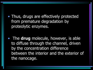 • Thus, drugs are effectively protected
from premature degradation by
proteolytic enzymes.
• The drug molecule, however, is able
to diffuse through the channel, driven
by the concentration difference
between the interior and the exterior of
the nanocage.
 