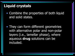 Liquid crystals
• Combine the properties of both liquid
and solid states.
• They can form different geometries
with alternative polar and non-polar
layers (i.e., lamellar phase), where
aqueous drug solutions can be
included.
 