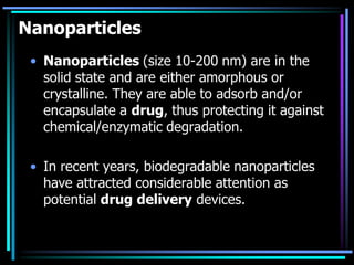 Nanoparticles
• Nanoparticles (size 10-200 nm) are in the
solid state and are either amorphous or
crystalline. They are able to adsorb and/or
encapsulate a drug, thus protecting it against
chemical/enzymatic degradation.
• In recent years, biodegradable nanoparticles
have attracted considerable attention as
potential drug delivery devices.
 