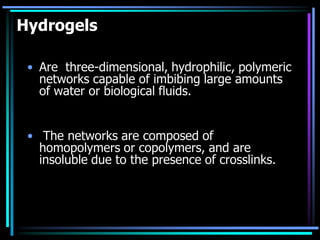 Hydrogels
• Are three-dimensional, hydrophilic, polymeric
networks capable of imbibing large amounts
of water or biological fluids.
• The networks are composed of
homopolymers or copolymers, and are
insoluble due to the presence of crosslinks.
 