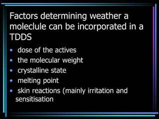 Factors determining weather a
moleclule can be incorporated in a
TDDS
• dose of the actives
• the molecular weight
• crystalline state
• melting point
• skin reactions (mainly irritation and
sensitisation
 