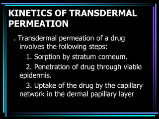 KINETICS OF TRANSDERMAL
PERMEATION
. Transdermal permeation of a drug
involves the following steps:
1. Sorption by stratum corneum.
2. Penetration of drug through viable
epidermis.
3. Uptake of the drug by the capillary
network in the dermal papillary layer
 