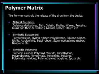 Polymer Matrix
The Polymer controls the release of the drug from the device.
• Natural Polymers:
Cellulose derivatives, Zein, Gelatin, Shellac, Waxes, Proteins,
Gums and their derivatives, Natural rubber, Starch etc.
• Synthetic Elastomers:
Polybutadieine, Hydrin rubber, Polysiloxane, Silicone rubber,
Nitrile, Acrylonitrile, Butyl rubber, Styrenebutadieine rubber,
Neoprene etc.
• Synthetic Polymers:
Polyvinyl alcohol, Polyvinyl chloride, Polyethylene,
Polypropylene, Polyacrylate, Polyamide, Polyurea,
Polyvinylpyrrolidone, Polymethylmethacrylate, Epoxy etc.
 
