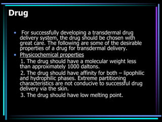 Drug
• For successfully developing a transdermal drug
delivery system, the drug should be chosen with
great care. The following are some of the desirable
properties of a drug for transdermal delivery.
• Physicochemical properties
1. The drug should have a molecular weight less
than approximately 1000 daltons.
2. The drug should have affinity for both – lipophilic
and hydrophilic phases. Extreme partitioning
characteristics are not conducive to successful drug
delivery via the skin.
3. The drug should have low melting point.
 