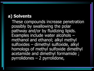 a) Solvents
These compounds increase penetration
possibly by swallowing the polar
pathway and/or by fluidizing lipids.
Examples include water alcohols –
methanol and ethanol; alkyl methyl
sulfoxides – dimethyl sulfoxide, alkyl
homologs of methyl sulfoxide dimethyl
acetamide and dimethyl formamide ;
pyrrolidones – 2 pyrrolidone,
 