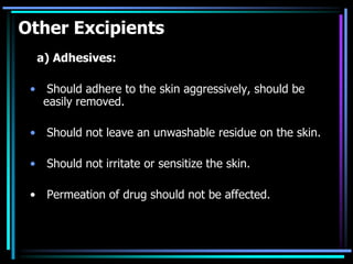 Other Excipients
a) Adhesives:
• Should adhere to the skin aggressively, should be
easily removed.
• Should not leave an unwashable residue on the skin.
• Should not irritate or sensitize the skin.
• Permeation of drug should not be affected.
 