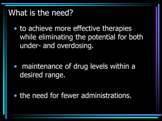 What is the need?
• to achieve more effective therapies
while eliminating the potential for both
under- and overdosing.
• maintenance of drug levels within a
desired range.
• the need for fewer administrations.
 