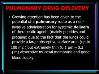 PULMONARY DRUG DELIVERY
• Growing attention has been given to the
potential of a pulmonary route as a non-
invasive administration for systemic delivery
of therapeutic agents (mainly peptides and
proteins) due to the fact that the lungs could
provide a large absorptive surface area (up to
100 m2 ) but extremely thin (0.1 µm – 0.2
µm) absorptive mucosal membrane and good
blood supply
 