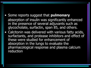 • Some reports suggest that pulmonary
absorption of insulin was significantly enhanced
in the presence of several adjuvants such as
glycocholate, surfactin, span 85, and others.
• Calcitonin was delivered with various fatty acids,
surfactants, and protease inhibitors and effect of
these were studied for enhancement of
absorption in the lungs to evaluate the
pharmacological response and plasma calcium
reduction
 