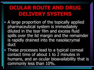 OCULAR ROUTE AND DRUG
DELIVERY SYSTEMS
• A large proportion of the topically applied
pharmaceutical system is immediately
diluted in the tear film and excess fluid
spills over the lid margin and the remainder
is rapidly drained into the nasolacrymal
duct
• These processes lead to a typical corneal
contact time of about 1 to 2 minutes in
humans, and an ocular bioavailability that is
commonly less than 10%.
 