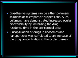 • Bioadhesive systems can be either polymeric
solutions or microparticle suspensions. Such
polymers have demonstrated increased ocular
bioavailability by increasing the drug
residence time in the pre-corneal area .
• Encapsulation of drugs in liposomes and
nanoparticles was correlated to an increase of
the drug concentration in the ocular tissues.
 
