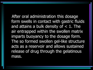 After oral administration this dosage
form swells in contact with gastric fluids
and attains a bulk density of < 1. The
air entrapped within the swollen matrix
imparts buoyancy to the dosage form.
The so formed swollen gel-like structure
acts as a reservoir and allows sustained
release of drug through the gelatinous
mass.
 
