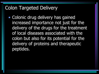 Colon Targeted Delivery
• Colonic drug delivery has gained
increased importance not just for the
delivery of the drugs for the treatment
of local diseases associated with the
colon but also for its potential for the
delivery of proteins and therapeutic
peptides.
 