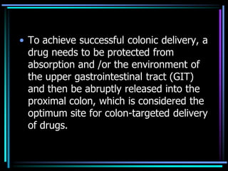 • To achieve successful colonic delivery, a
drug needs to be protected from
absorption and /or the environment of
the upper gastrointestinal tract (GIT)
and then be abruptly released into the
proximal colon, which is considered the
optimum site for colon-targeted delivery
of drugs.
 