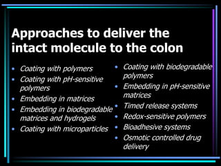 Approaches to deliver the
intact molecule to the colon
• Coating with polymers
• Coating with pH-sensitive
polymers
• Embedding in matrices
• Embedding in biodegradable
matrices and hydrogels
• Coating with microparticles
• Coating with biodegradable
polymers
• Embedding in pH-sensitive
matrices
• Timed release systems
• Redox-sensitive polymers
• Bioadhesive systems
• Osmotic controlled drug
delivery
 