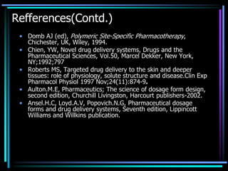 Refferences(Contd.)
• Domb AJ (ed), Polymeric Site-Specific Pharmacotherapy,
Chichester, UK, Wiley, 1994.
• Chien, YW, Novel drug delivery systems, Drugs and the
Pharmaceutical Sciences, Vol.50, Marcel Dekker, New York,
NY;1992;797
• Roberts MS, Targeted drug delivery to the skin and deeper
tissues: role of physiology, solute structure and disease.Clin Exp
Pharmacol Physiol 1997 Nov;24(11):874-9.
• Aulton.M.E, Pharmaceutics; The science of dosage form design,
second edition, Churchill Livingston, Harcourt publishers-2002.
• Ansel.H.C, Loyd.A.V, Popovich.N.G, Pharmaceutical dosage
forms and drug delivery systems, Seventh edition, Lippincott
Williams and Willkins publication.
 