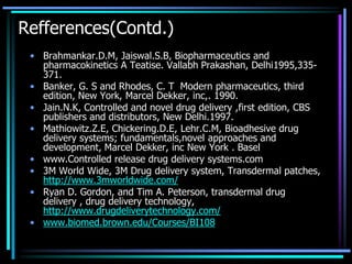 Refferences(Contd.)
• Brahmankar.D.M, Jaiswal.S.B, Biopharmaceutics and
pharmacokinetics A Teatise. Vallabh Prakashan, Delhi1995,335-
371.
• Banker, G. S and Rhodes, C. T Modern pharmaceutics, third
edition, New York, Marcel Dekker, inc,. 1990.
• Jain.N.K, Controlled and novel drug delivery ,first edition, CBS
publishers and distributors, New Delhi.1997.
• Mathiowitz.Z.E, Chickering.D.E, Lehr.C.M, Bioadhesive drug
delivery systems; fundamentals,novel approaches and
development, Marcel Dekker, inc New York . Basel
• www.Controlled release drug delivery systems.com
• 3M World Wide, 3M Drug delivery system, Transdermal patches,
http://www.3mworldwide.com/
• Ryan D. Gordon, and Tim A. Peterson, transdermal drug
delivery , drug delivery technology,
http://www.drugdeliverytechnology.com/
• www.biomed.brown.edu/Courses/BI108
 