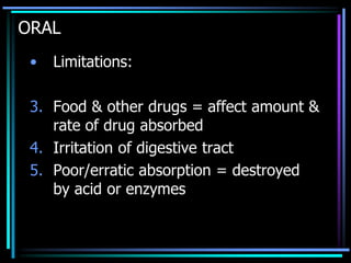 ORAL
• Limitations:
3. Food & other drugs = affect amount &
rate of drug absorbed
4. Irritation of digestive tract
5. Poor/erratic absorption = destroyed
by acid or enzymes
 